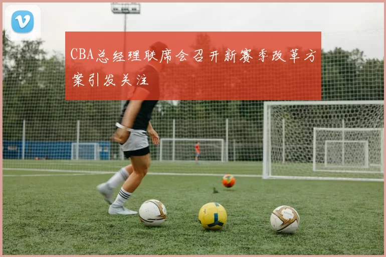 CBA总经理联席会召开新赛季改革方案引发关注