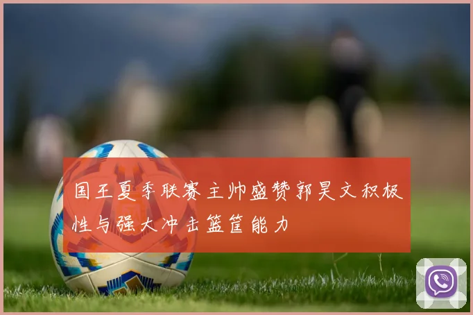 国王夏季联赛主帅盛赞郭昊文积极性与强大冲击篮筐能力