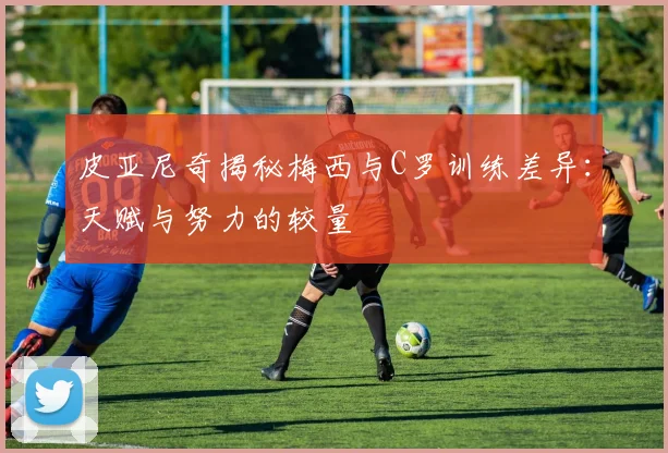 皮亚尼奇揭秘梅西与C罗训练差异:天赋与努力的较量