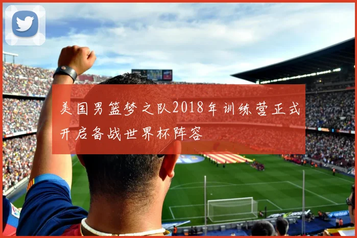 美国男篮梦之队2018年训练营正式开启备战世界杯阵容