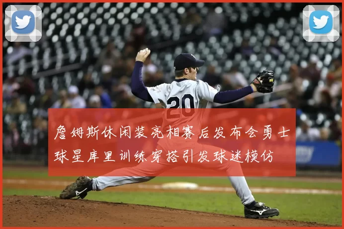 詹姆斯休闲装亮相赛后发布会勇士球星库里训练穿搭引发球迷模仿