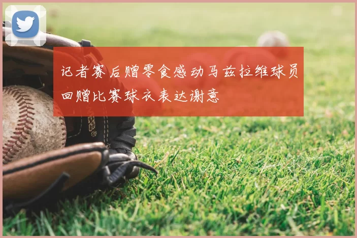 记者赛后赠零食感动马兹拉维球员回赠比赛球衣表达谢意
