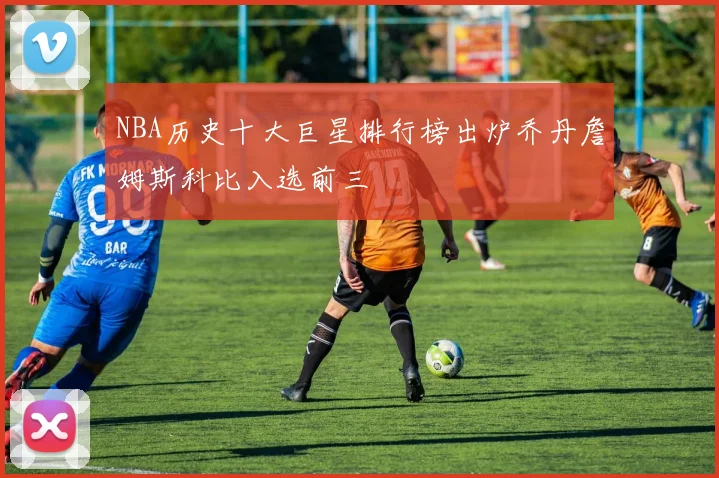 NBA历史十大巨星排行榜出炉乔丹詹姆斯科比入选前三