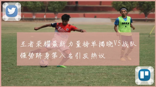 王者荣耀最新力量榜单揭晓V5战队强势跻身第八名引发热议