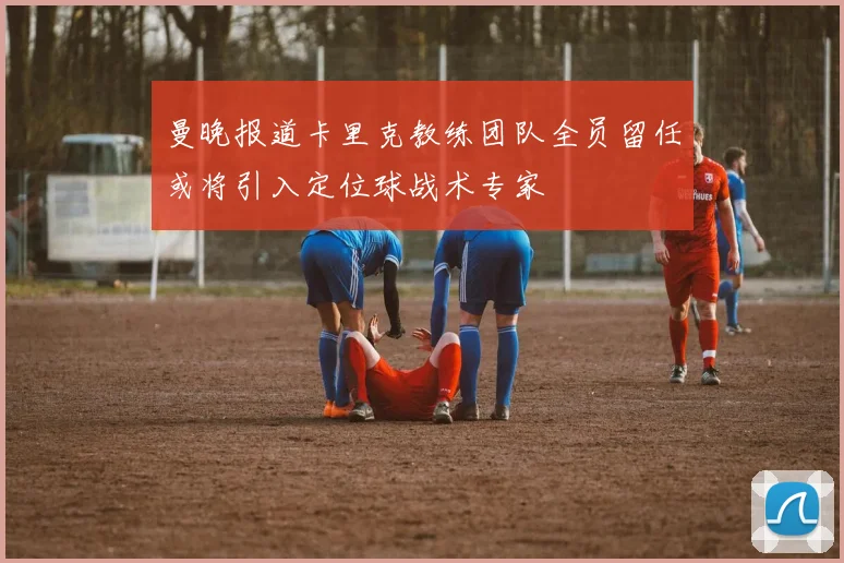 曼晚报道卡里克教练团队全员留任或将引入定位球战术专家