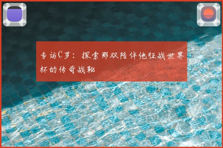 专访C罗:探索那双陪伴他征战世界杯的传奇战靴