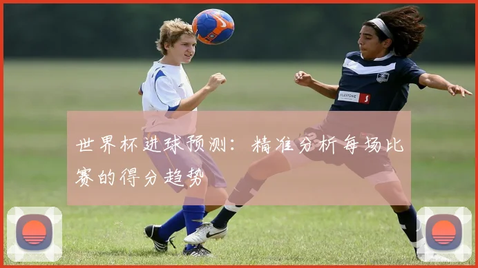 世界杯进球预测：精准分析每场比赛的得分趋势