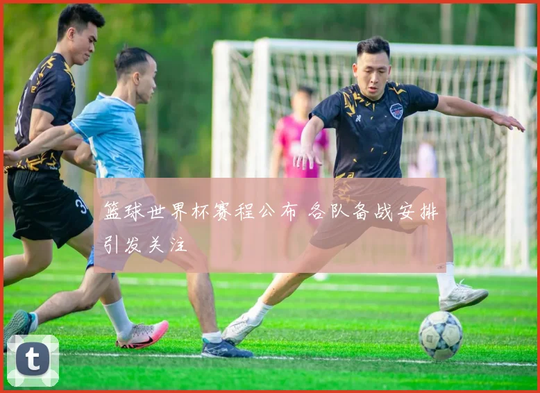 篮球世界杯赛程公布 各队备战安排引发关注