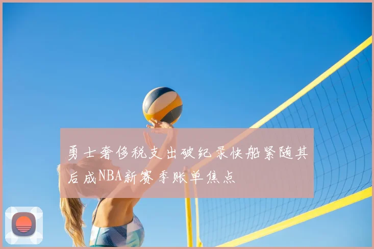 勇士奢侈税支出破纪录快船紧随其后成NBA新赛季账单焦点