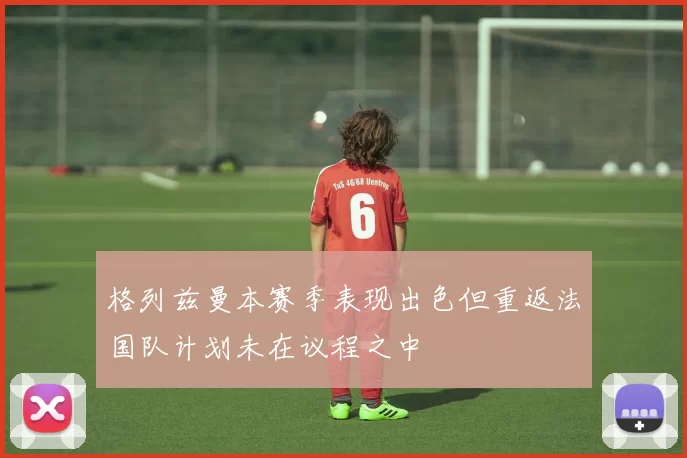 格列兹曼本赛季表现出色但重返法国队计划未在议程之中