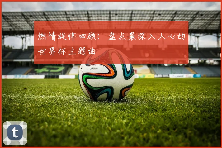 燃情旋律回顾：盘点最深入人心的世界杯主题曲