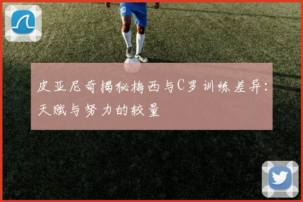 皮亚尼奇揭秘梅西与C罗训练差异：天赋与努力的较量