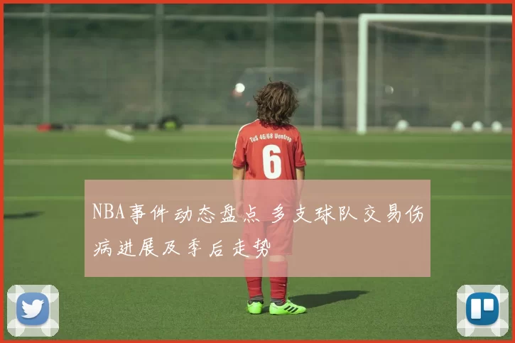NBA事件动态盘点 多支球队交易伤病进展及季后走势