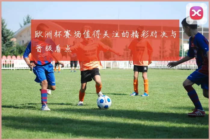 欧洲杯赛场值得关注的精彩对决与晋级看点