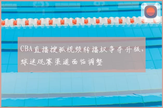 CBA直播搜狐视频转播权争夺升级，球迷观赛渠道面临调整