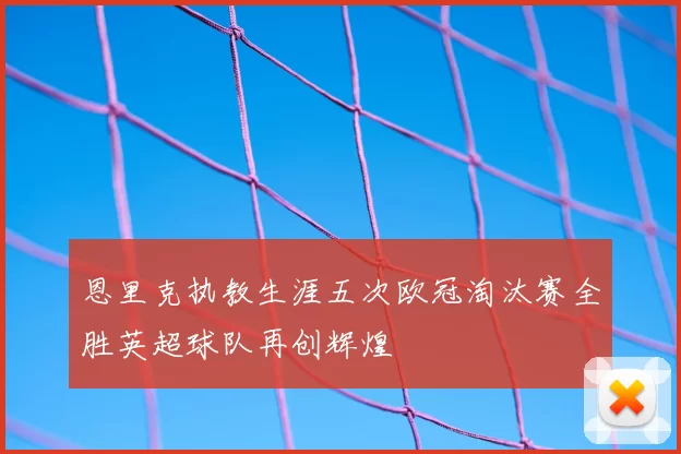 恩里克执教生涯五次欧冠淘汰赛全胜英超球队再创辉煌