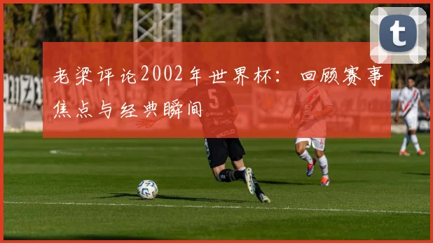 老梁评论2002年世界杯:回顾赛事焦点与经典瞬间