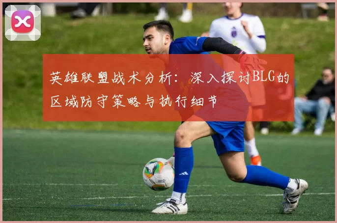 英雄联盟战术分析：深入探讨BLG的区域防守策略与执行细节