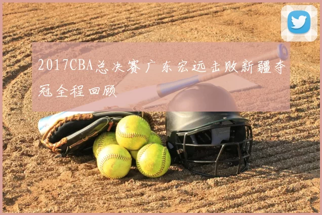2017CBA总决赛广东宏远击败新疆夺冠全程回顾
