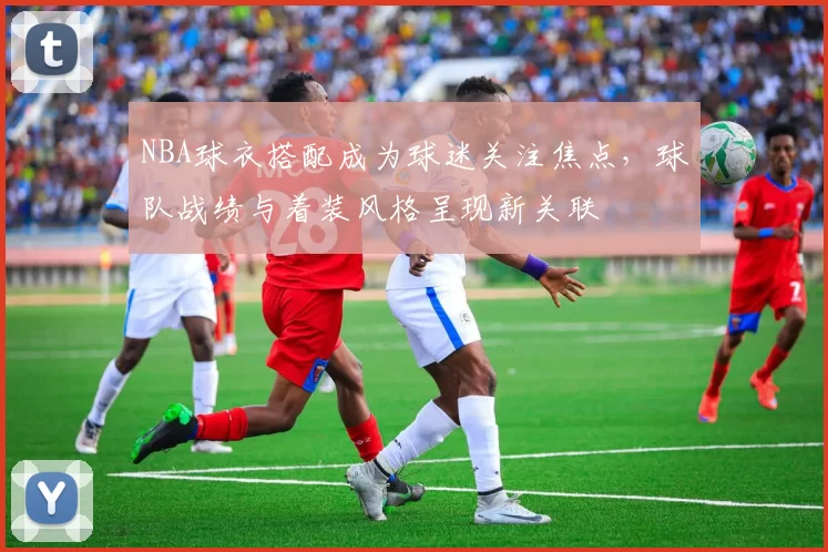 NBA球衣搭配成为球迷关注焦点，球队战绩与着装风格呈现新关联