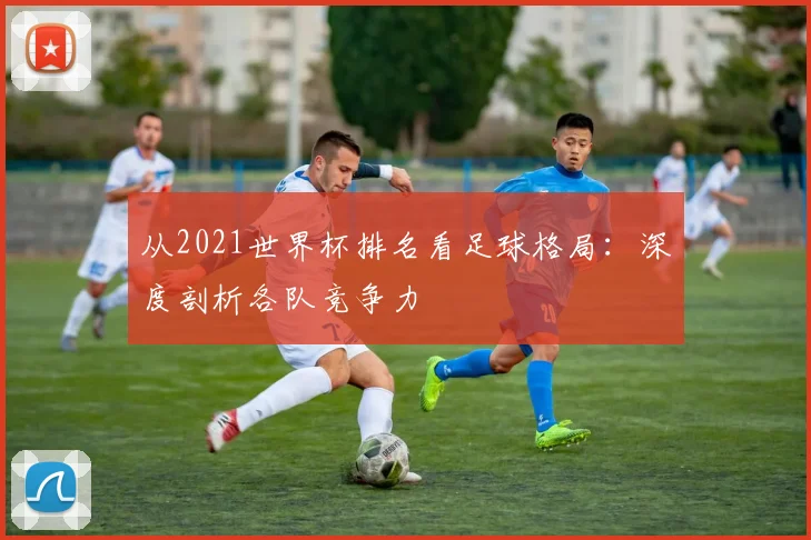 从2021世界杯排名看足球格局：深度剖析各队竞争力
