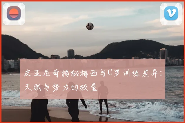 皮亚尼奇揭秘梅西与C罗训练差异：天赋与努力的较量