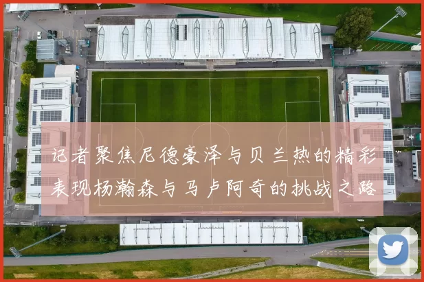 记者聚焦尼德豪泽与贝兰热的精彩表现杨瀚森与马卢阿奇的挑战之路依旧艰难