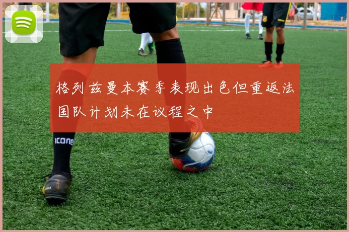 格列兹曼本赛季表现出色但重返法国队计划未在议程之中