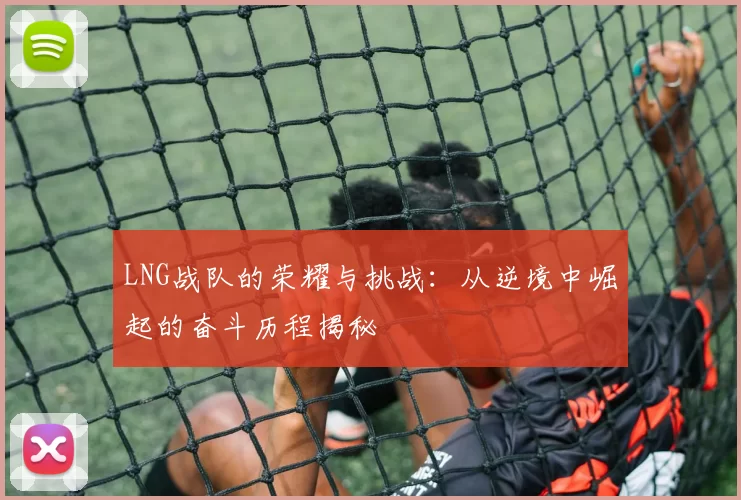 LNG战队的荣耀与挑战：从逆境中崛起的奋斗历程揭秘