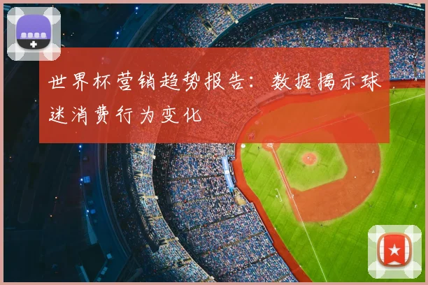 世界杯营销趋势报告：数据揭示球迷消费行为变化