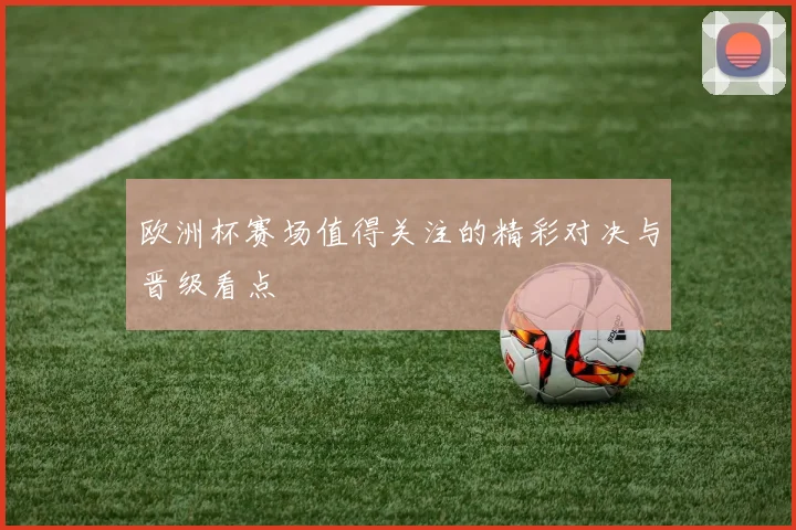 欧洲杯赛场值得关注的精彩对决与晋级看点