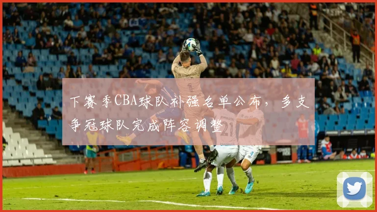 下赛季CBA球队补强名单公布，多支争冠球队完成阵容调整