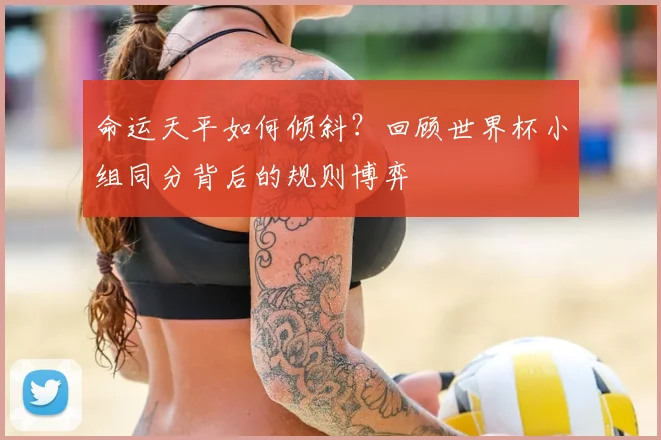 命运天平如何倾斜？回顾世界杯小组同分背后的规则博弈