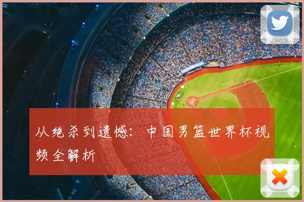 从绝杀到遗憾：中国男篮世界杯视频全解析