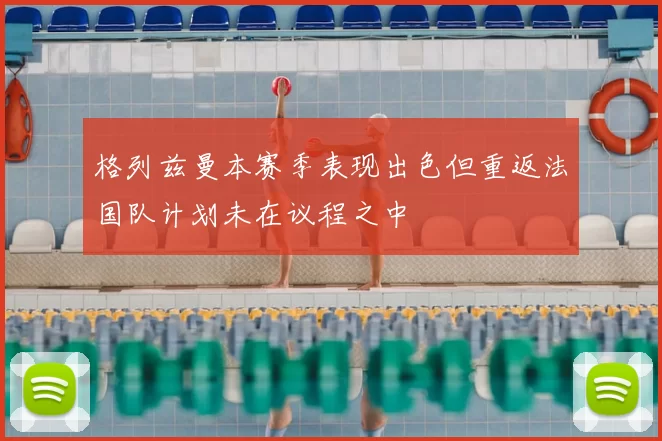 格列兹曼本赛季表现出色但重返法国队计划未在议程之中