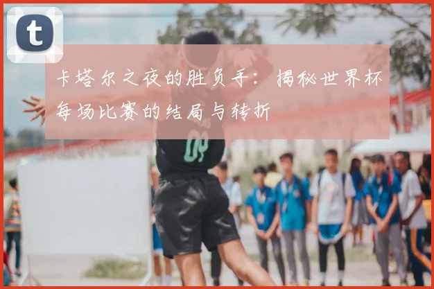 卡塔尔之夜的胜负手：揭秘世界杯每场比赛的结局与转折