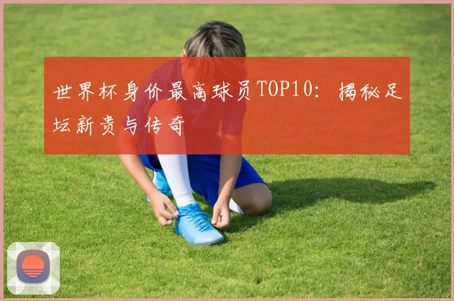 世界杯身价最高球员TOP10：揭秘足坛新贵与传奇