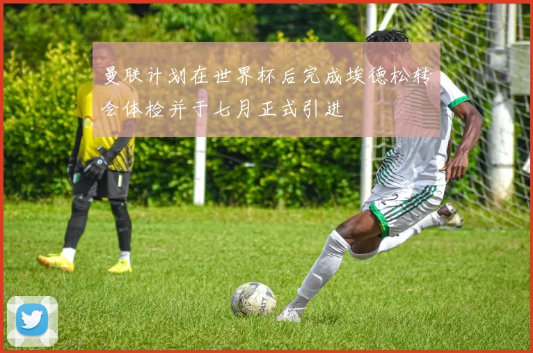 曼联计划在世界杯后完成埃德松转会体检并于七月正式引进