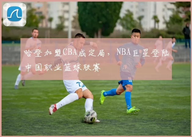 哈登加盟CBA成定局，NBA巨星登陆中国职业篮球联赛