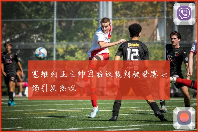 塞维利亚主帅因抗议裁判被禁赛七场引发热议