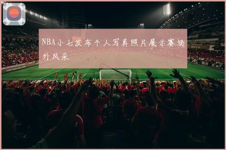 NBA小七发布个人写真照片展示赛场外风采