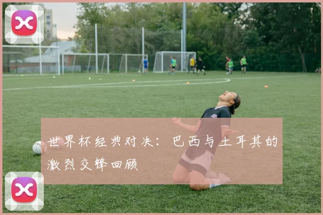 世界杯经典对决：巴西与土耳其的激烈交锋回顾