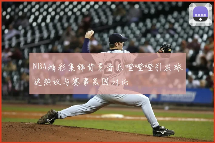NBA精彩集锦背景音乐噔噔噔引发球迷热议与赛事氛围讨论