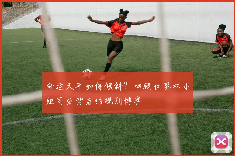 命运天平如何倾斜?回顾世界杯小组同分背后的规则博弈