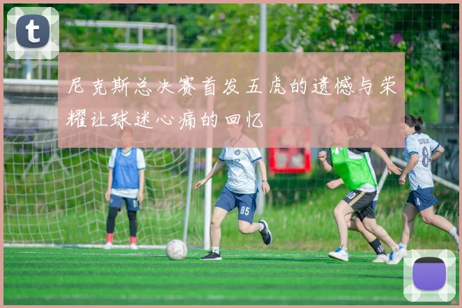 尼克斯总决赛首发五虎的遗憾与荣耀让球迷心痛的回忆