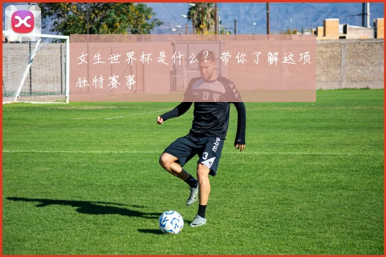 女生世界杯是什么?带你了解这项独特赛事