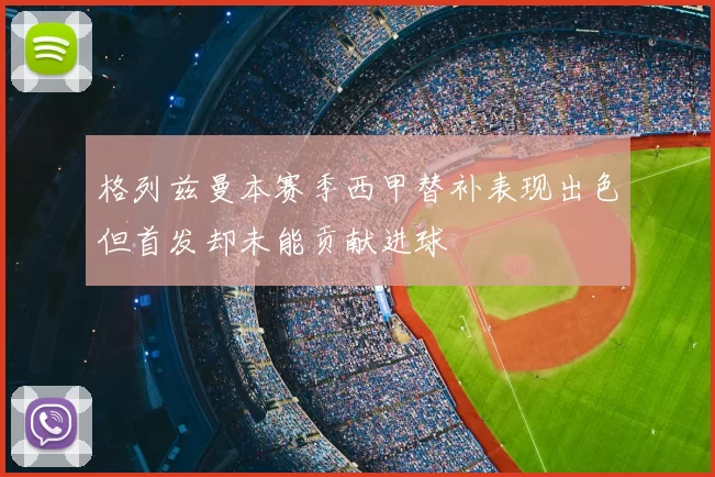 格列兹曼本赛季西甲替补表现出色但首发却未能贡献进球