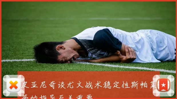 皮亚尼奇谈尤文战术稳定性斯帕莱蒂的指导至关重要