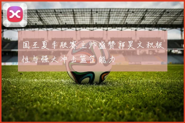 国王夏季联赛主帅盛赞郭昊文积极性与强大冲击篮筐能力