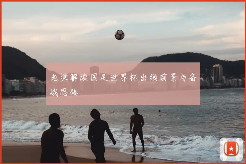 老梁解读国足世界杯出线前景与备战思路